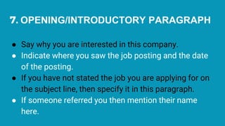 7. OPENING/INTRODUCTORY PARAGRAPH
● Say why you are interested in this company.
● Indicate where you saw the job posting and the date
of the posting.
● If you have not stated the job you are applying for on
the subject line, then specify it in this paragraph.
● If someone referred you then mention their name
here.
 