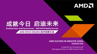 1	
   |	
  	
  	
  AMD	
  APU14	
  BEIJING	
  	
  |	
  	
  	
  MAY	
  15,	
  2014	
  	
  
PRESENTER	
  NAME	
  GOES	
  HERE	
  
DATE	
  GOES	
  HERE	
  
PRESENTATION	
  TITLE	
  PRESENTATION	
  TITLE	
  
PRESENTER	
  NAME	
  GOES	
  HERE	
  
DATE	
  GOES	
  HERE	
  
AMD	
  SUCCESS	
  IN	
  GREATER	
  CHINA	
  
SPENCER	
  PAN	
  
Corporate	
  Vice	
  President	
  and	
  	
  
Managing	
  Director	
  for	
  AMD	
  Greater	
  China	
  
 