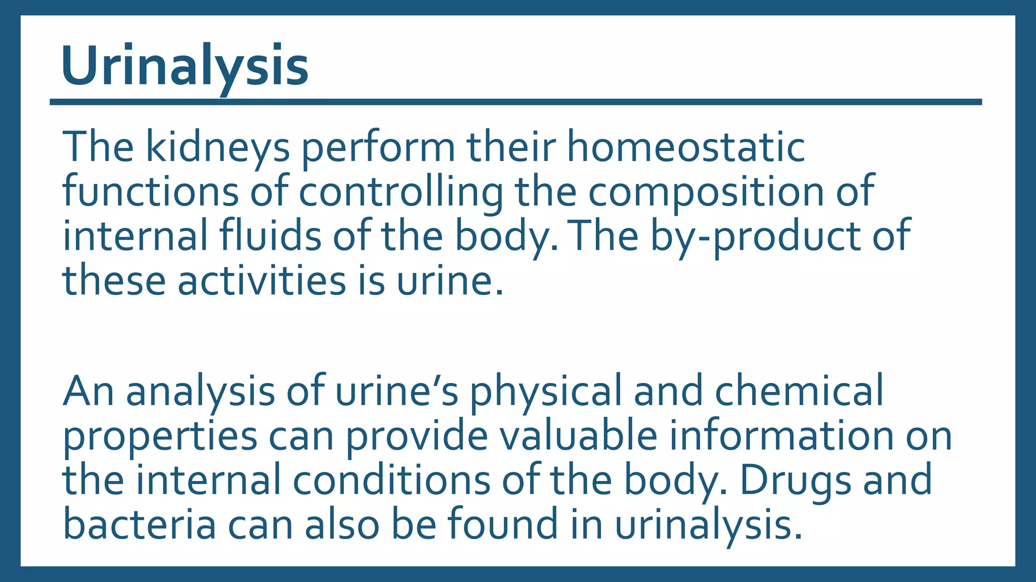 Urinalysis
The kidneys perform their homeostatic
functions of controlling the composition of
internal fluids of the body.The by-product of
these activities is urine.
An analysis of urine’s physical and chemical
properties can provide valuable information on
the internal conditions of the body. Drugs and
bacteria can also be found in urinalysis.
 
