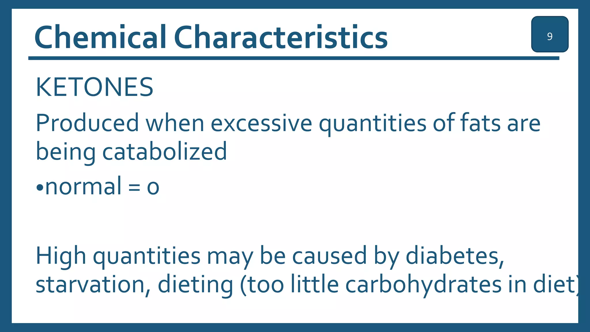 Chemical Characteristics
KETONES
Produced when excessive quantities of fats are
being catabolized
•normal = 0
High quantities may be caused by diabetes,
starvation, dieting (too little carbohydrates in diet)
9
 