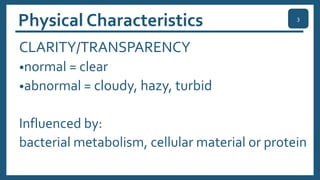 Physical Characteristics
CLARITY/TRANSPARENCY
•normal = clear
•abnormal = cloudy, hazy, turbid
Influenced by:
bacterial metabolism, cellular material or protein
3
 