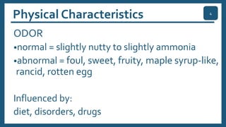 Physical Characteristics
ODOR
•normal = slightly nutty to slightly ammonia
•abnormal = foul, sweet, fruity, maple syrup-like,
rancid, rotten egg
Influenced by:
diet, disorders, drugs
4
 