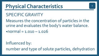 Physical Characteristics
SPECIFIC GRAVITY
Measures the concentration of particles in the
urine and evaluates the body’s water balance.
•normal = 1.010 – 1.026
Influenced by:
number and type of solute particles, dehydration
6
 