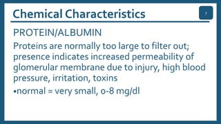 Chemical Characteristics
PROTEIN/ALBUMIN
Proteins are normally too large to filter out;
presence indicates increased permeability of
glomerular membrane due to injury, high blood
pressure, irritation, toxins
•normal = very small, 0-8 mg/dl
7
 