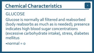 Chemical Characteristics
GLUCOSE
Glucose is normally all filtered and reabsorbed
(body reabsorbs as much as is needed); presence
indicates high blood sugar concentrations
(excessive carbohydrate intake), stress, diabetes
mellitus
•normal = 0
8
 
