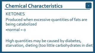 Chemical Characteristics
KETONES
Produced when excessive quantities of fats are
being catabolized
•normal = 0
High quantities may be caused by diabetes,
starvation, dieting (too little carbohydrates in diet)
9
 