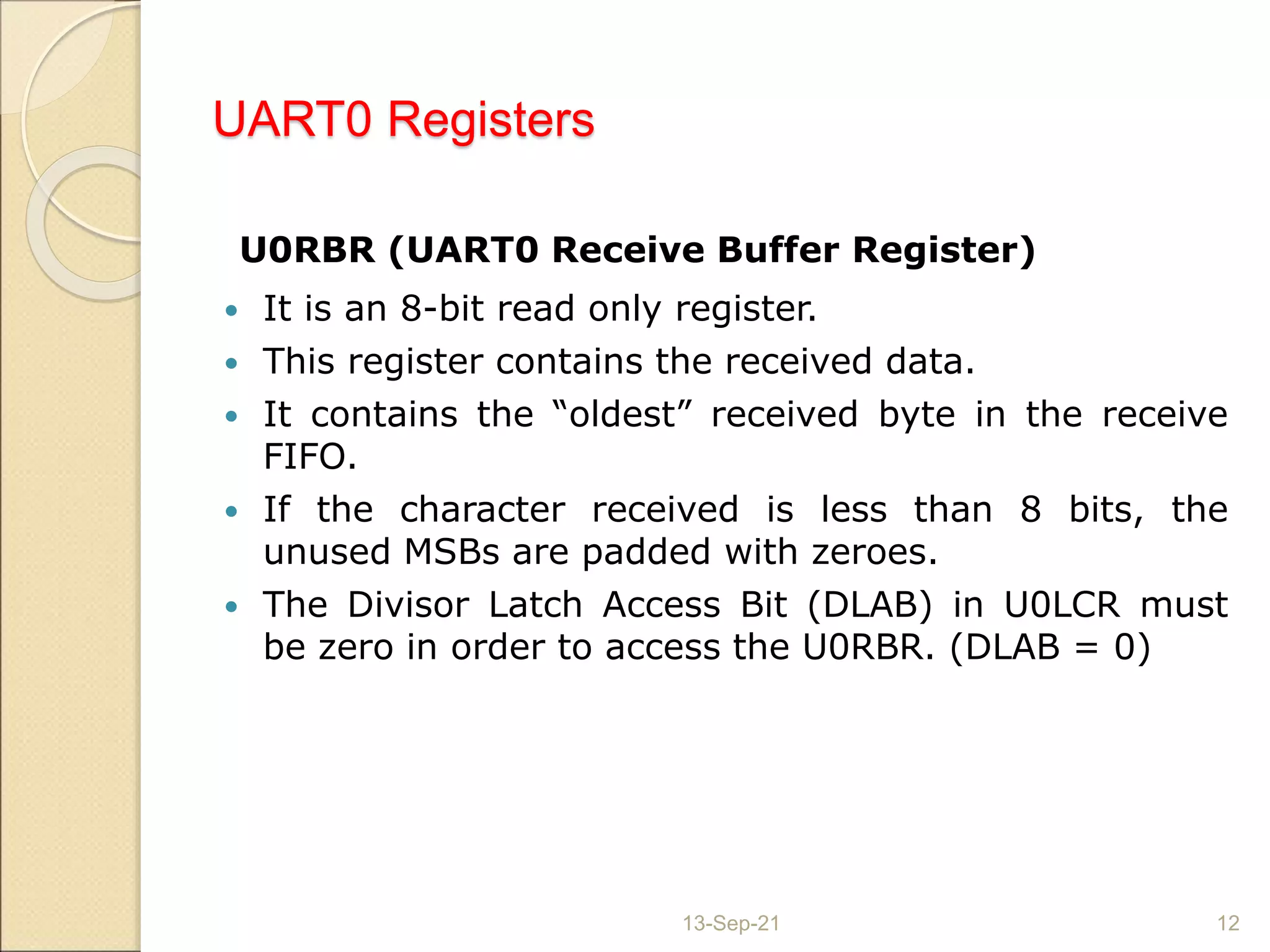 UART0 Registers
U0RBR (UART0 Receive Buffer Register)
 It is an 8-bit read only register.
 This register contains the received data.
 It contains the “oldest” received byte in the receive
FIFO.
 If the character received is less than 8 bits, the
unused MSBs are padded with zeroes.
 The Divisor Latch Access Bit (DLAB) in U0LCR must
be zero in order to access the U0RBR. (DLAB = 0)
13-Sep-21 12
 