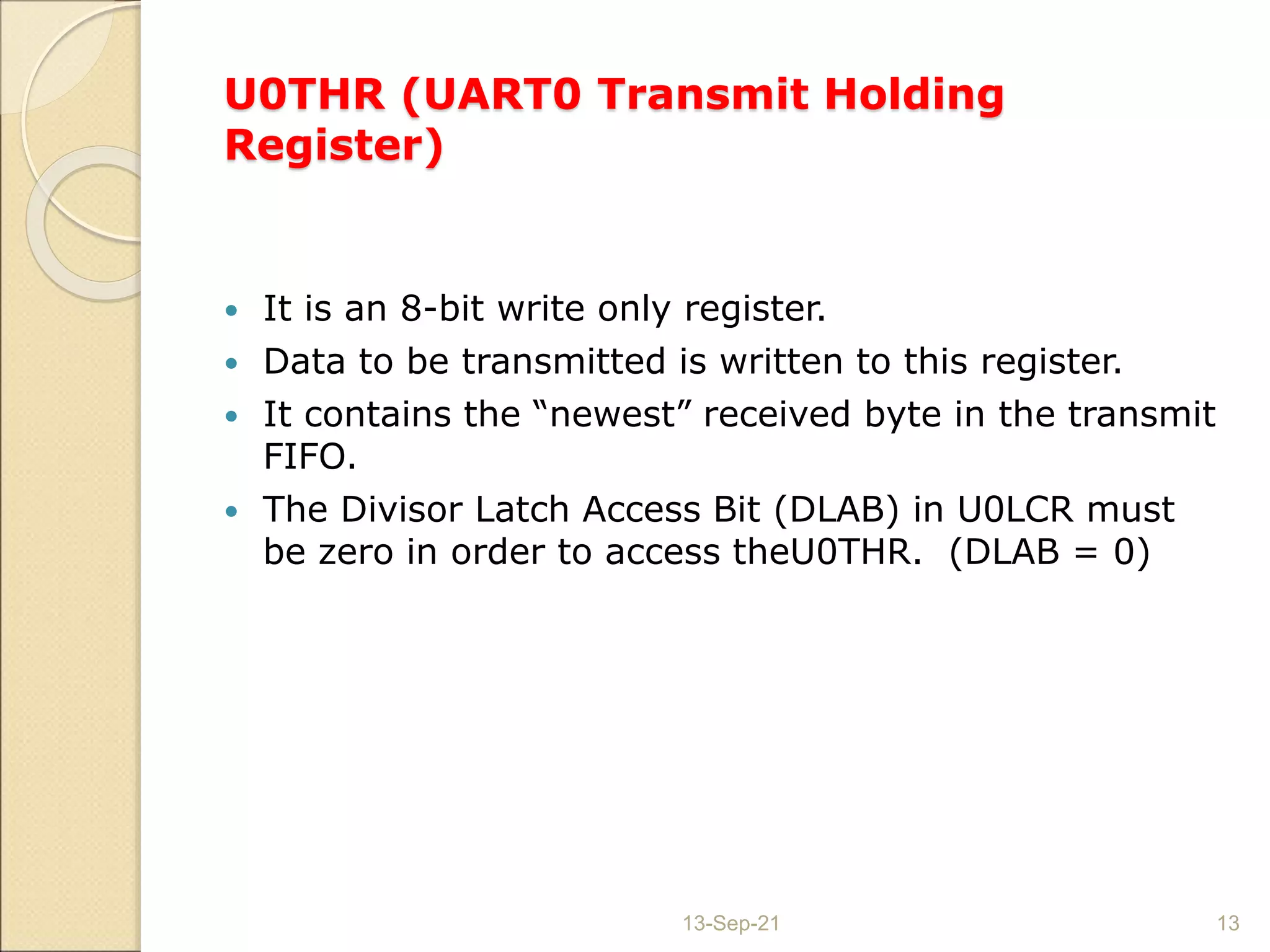 U0THR (UART0 Transmit Holding
Register)
 It is an 8-bit write only register.
 Data to be transmitted is written to this register.
 It contains the “newest” received byte in the transmit
FIFO.
 The Divisor Latch Access Bit (DLAB) in U0LCR must
be zero in order to access theU0THR. (DLAB = 0)
13-Sep-21 13
 