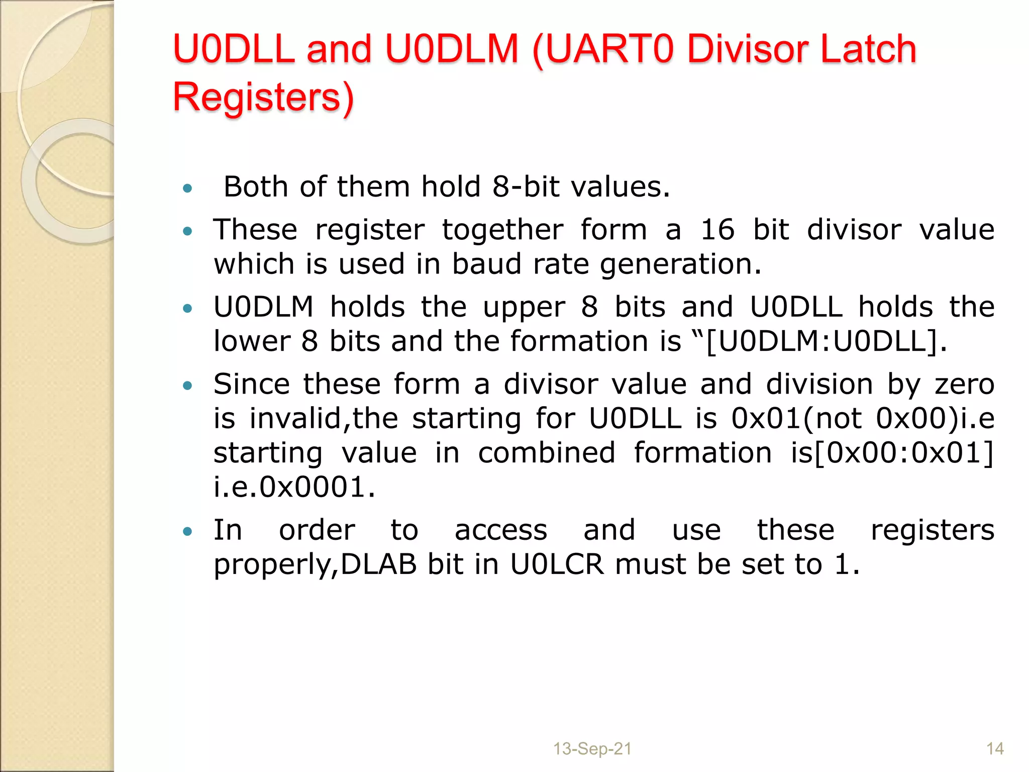 U0DLL and U0DLM (UART0 Divisor Latch
Registers)
 Both of them hold 8-bit values.
 These register together form a 16 bit divisor value
which is used in baud rate generation.
 U0DLM holds the upper 8 bits and U0DLL holds the
lower 8 bits and the formation is “[U0DLM:U0DLL].
 Since these form a divisor value and division by zero
is invalid,the starting for U0DLL is 0x01(not 0x00)i.e
starting value in combined formation is[0x00:0x01]
i.e.0x0001.
 In order to access and use these registers
properly,DLAB bit in U0LCR must be set to 1.
13-Sep-21 14
 