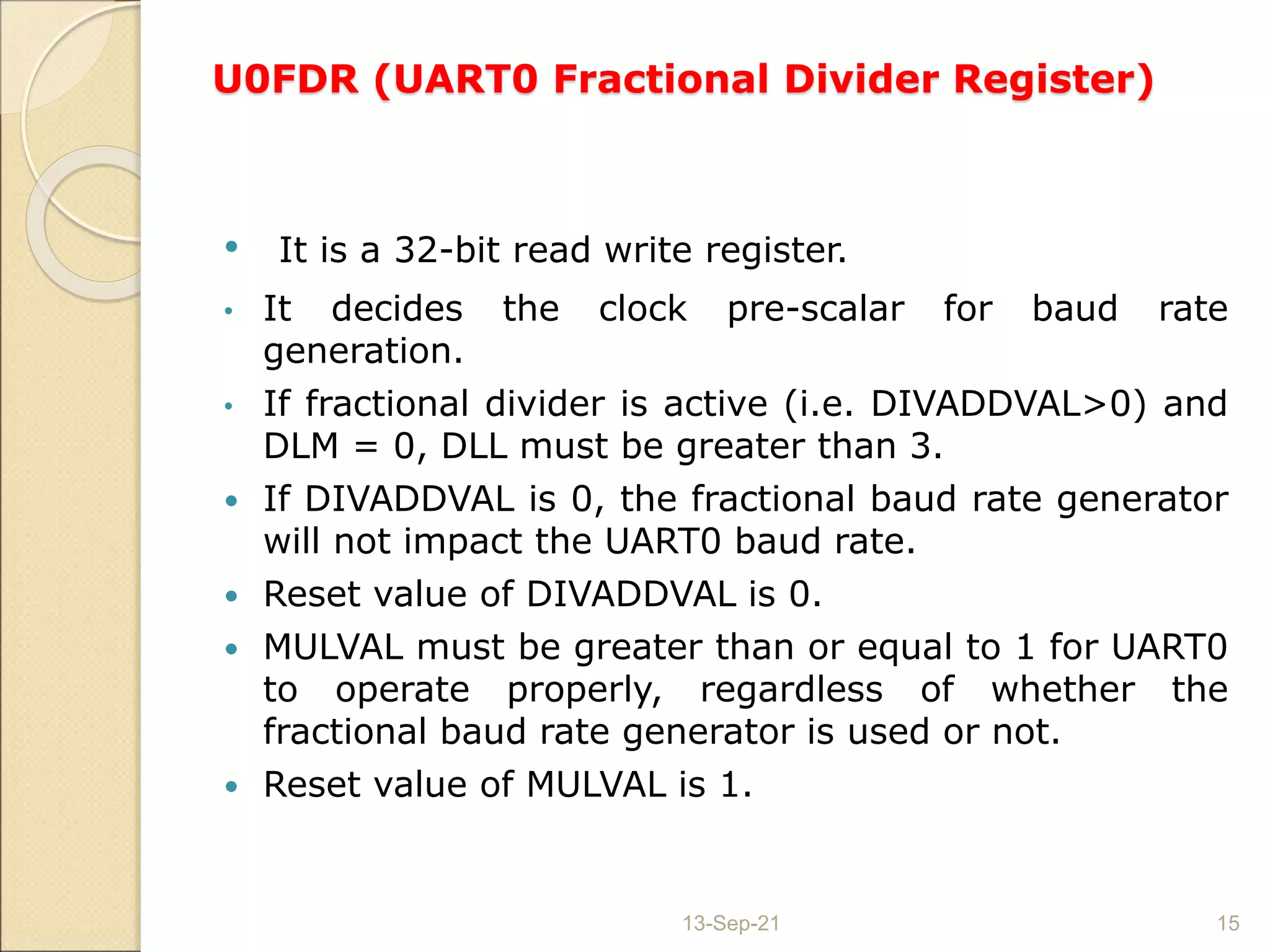 U0FDR (UART0 Fractional Divider Register)
• It is a 32-bit read write register.
• It decides the clock pre-scalar for baud rate
generation.
• If fractional divider is active (i.e. DIVADDVAL>0) and
DLM = 0, DLL must be greater than 3.
 If DIVADDVAL is 0, the fractional baud rate generator
will not impact the UART0 baud rate.
 Reset value of DIVADDVAL is 0.
 MULVAL must be greater than or equal to 1 for UART0
to operate properly, regardless of whether the
fractional baud rate generator is used or not.
 Reset value of MULVAL is 1.
13-Sep-21 15
 