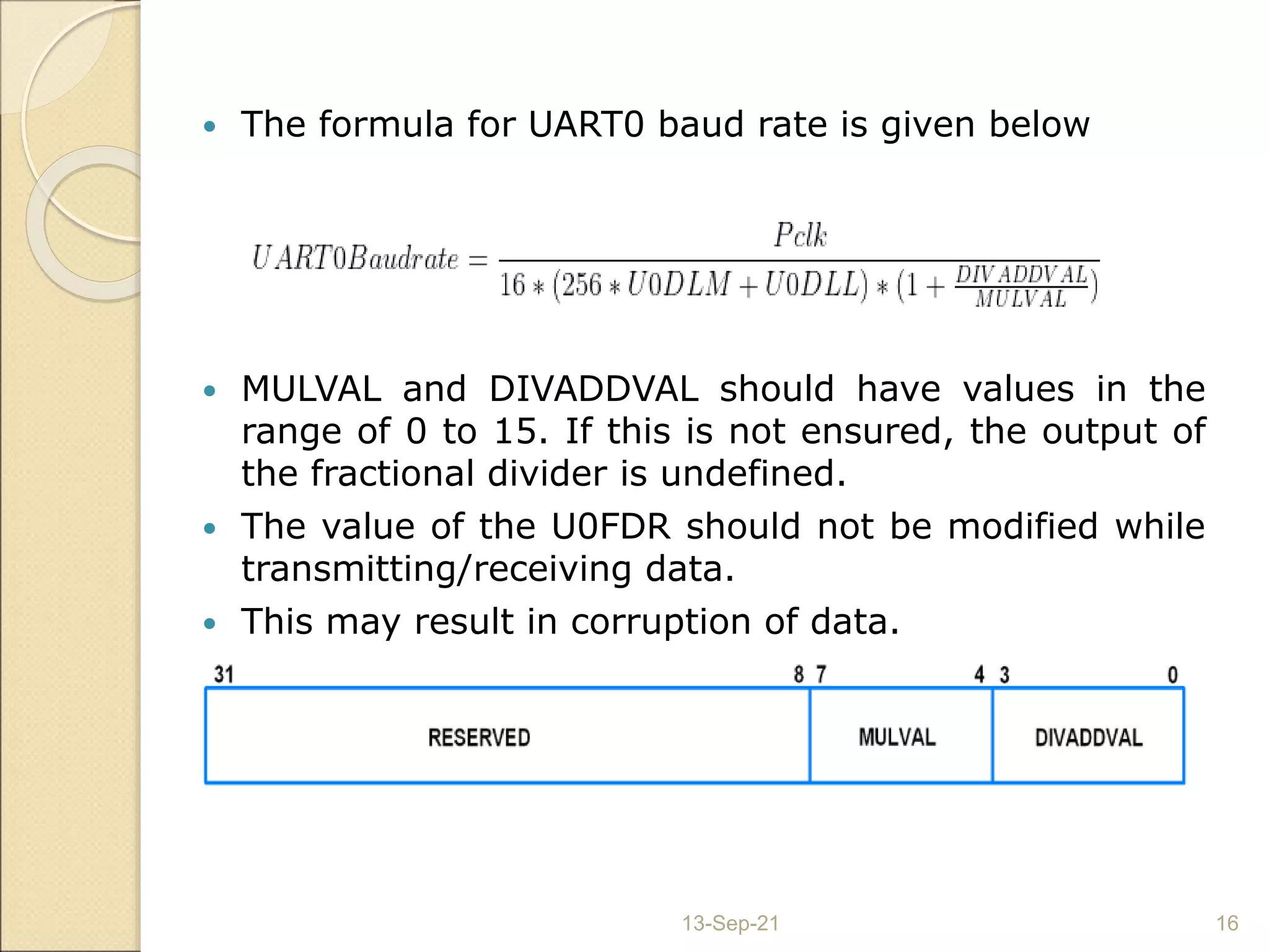  The formula for UART0 baud rate is given below
 MULVAL and DIVADDVAL should have values in the
range of 0 to 15. If this is not ensured, the output of
the fractional divider is undefined.
 The value of the U0FDR should not be modified while
transmitting/receiving data.
 This may result in corruption of data.
13-Sep-21 16
 