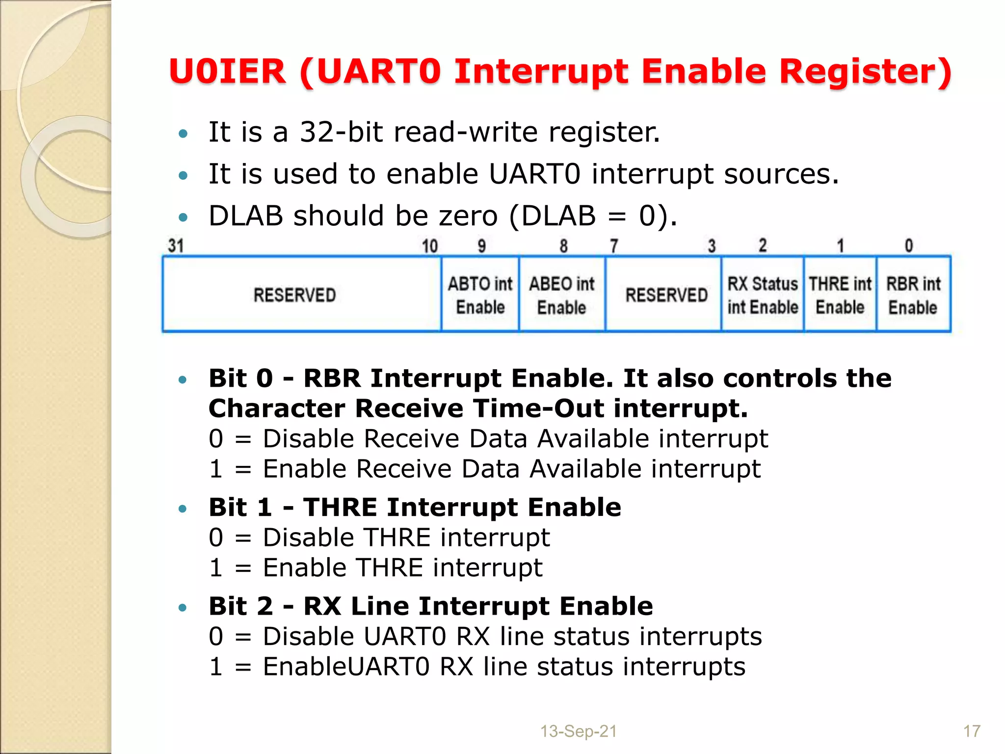 U0IER (UART0 Interrupt Enable Register)
 It is a 32-bit read-write register.
 It is used to enable UART0 interrupt sources.
 DLAB should be zero (DLAB = 0).
 Bit 0 - RBR Interrupt Enable. It also controls the
Character Receive Time-Out interrupt.
0 = Disable Receive Data Available interrupt
1 = Enable Receive Data Available interrupt
 Bit 1 - THRE Interrupt Enable
0 = Disable THRE interrupt
1 = Enable THRE interrupt
 Bit 2 - RX Line Interrupt Enable
0 = Disable UART0 RX line status interrupts
1 = EnableUART0 RX line status interrupts
13-Sep-21 17
 