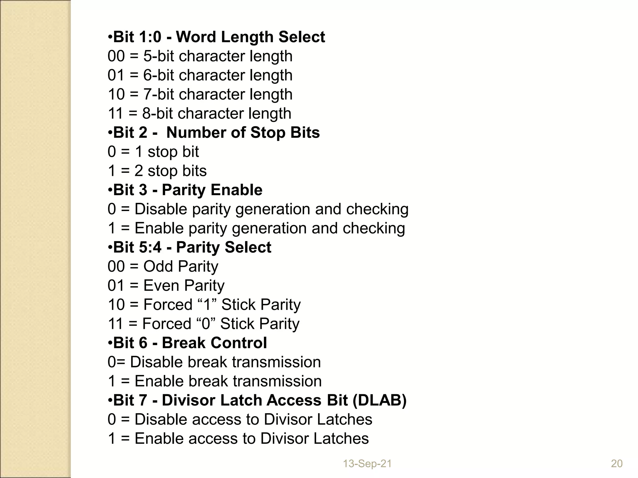 13-Sep-21 20
•Bit 1:0 - Word Length Select
00 = 5-bit character length
01 = 6-bit character length
10 = 7-bit character length
11 = 8-bit character length
•Bit 2 - Number of Stop Bits
0 = 1 stop bit
1 = 2 stop bits
•Bit 3 - Parity Enable
0 = Disable parity generation and checking
1 = Enable parity generation and checking
•Bit 5:4 - Parity Select
00 = Odd Parity
01 = Even Parity
10 = Forced “1” Stick Parity
11 = Forced “0” Stick Parity
•Bit 6 - Break Control
0= Disable break transmission
1 = Enable break transmission
•Bit 7 - Divisor Latch Access Bit (DLAB)
0 = Disable access to Divisor Latches
1 = Enable access to Divisor Latches
 