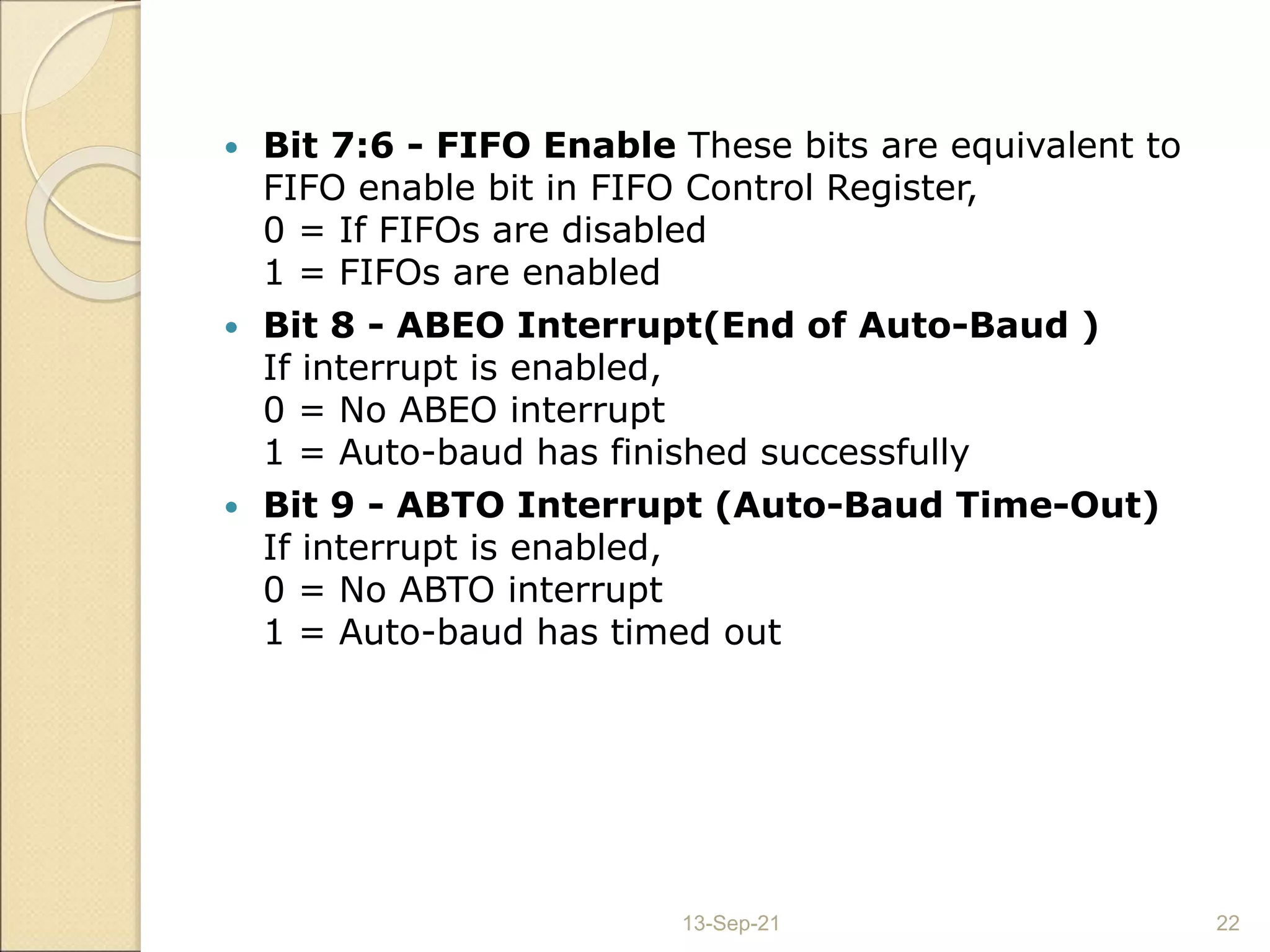  Bit 7:6 - FIFO Enable These bits are equivalent to
FIFO enable bit in FIFO Control Register,
0 = If FIFOs are disabled
1 = FIFOs are enabled
 Bit 8 - ABEO Interrupt(End of Auto-Baud )
If interrupt is enabled,
0 = No ABEO interrupt
1 = Auto-baud has finished successfully
 Bit 9 - ABTO Interrupt (Auto-Baud Time-Out)
If interrupt is enabled,
0 = No ABTO interrupt
1 = Auto-baud has timed out
13-Sep-21 22
 