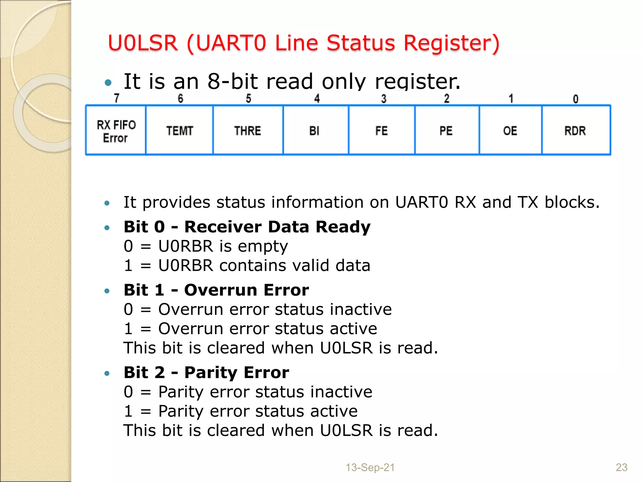 U0LSR (UART0 Line Status Register)
 It is an 8-bit read only register.
 It provides status information on UART0 RX and TX blocks.
 Bit 0 - Receiver Data Ready
0 = U0RBR is empty
1 = U0RBR contains valid data
 Bit 1 - Overrun Error
0 = Overrun error status inactive
1 = Overrun error status active
This bit is cleared when U0LSR is read.
 Bit 2 - Parity Error
0 = Parity error status inactive
1 = Parity error status active
This bit is cleared when U0LSR is read.
13-Sep-21 23
 