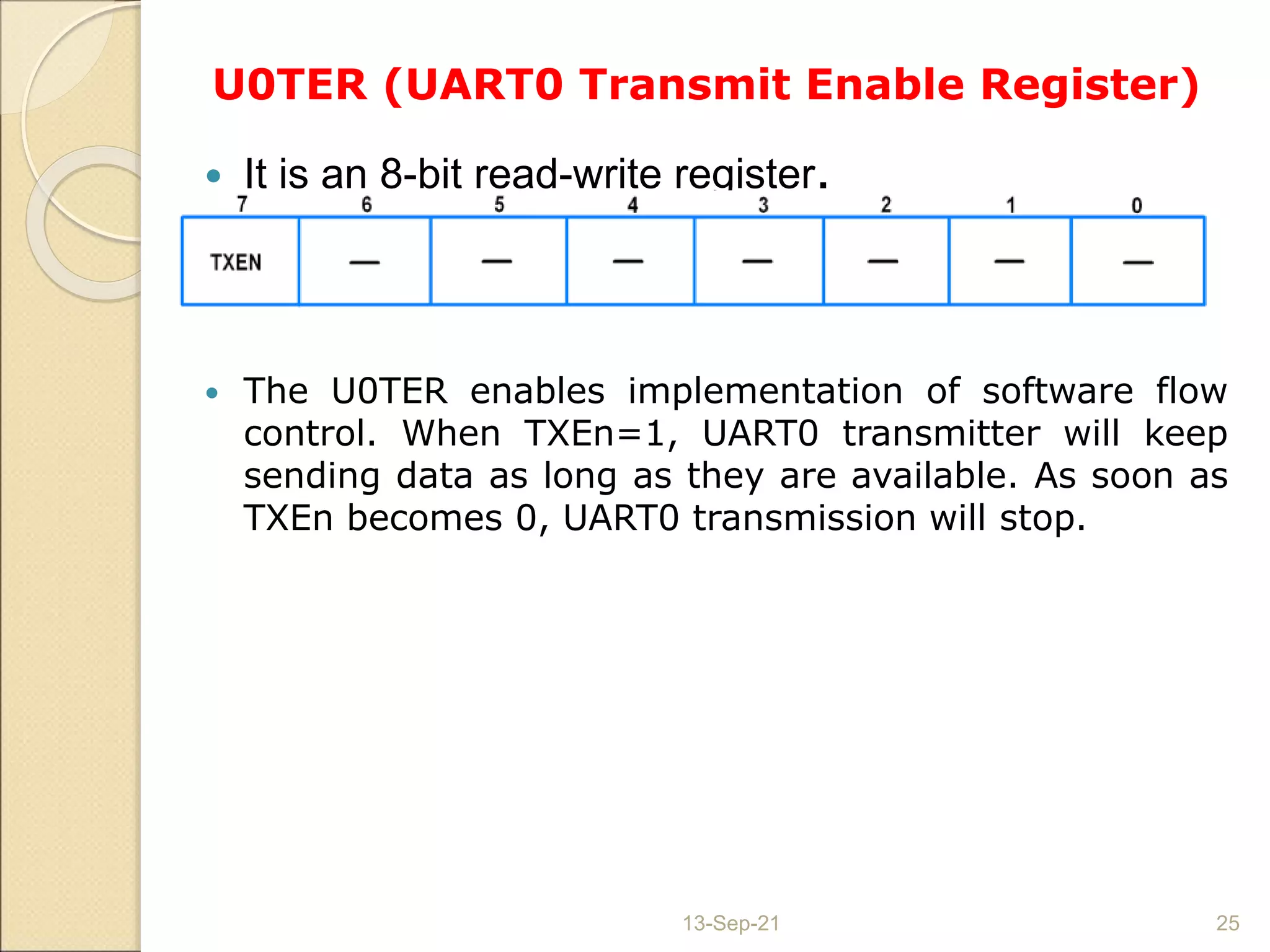 U0TER (UART0 Transmit Enable Register)
 It is an 8-bit read-write register.
 The U0TER enables implementation of software flow
control. When TXEn=1, UART0 transmitter will keep
sending data as long as they are available. As soon as
TXEn becomes 0, UART0 transmission will stop.
13-Sep-21 25
 