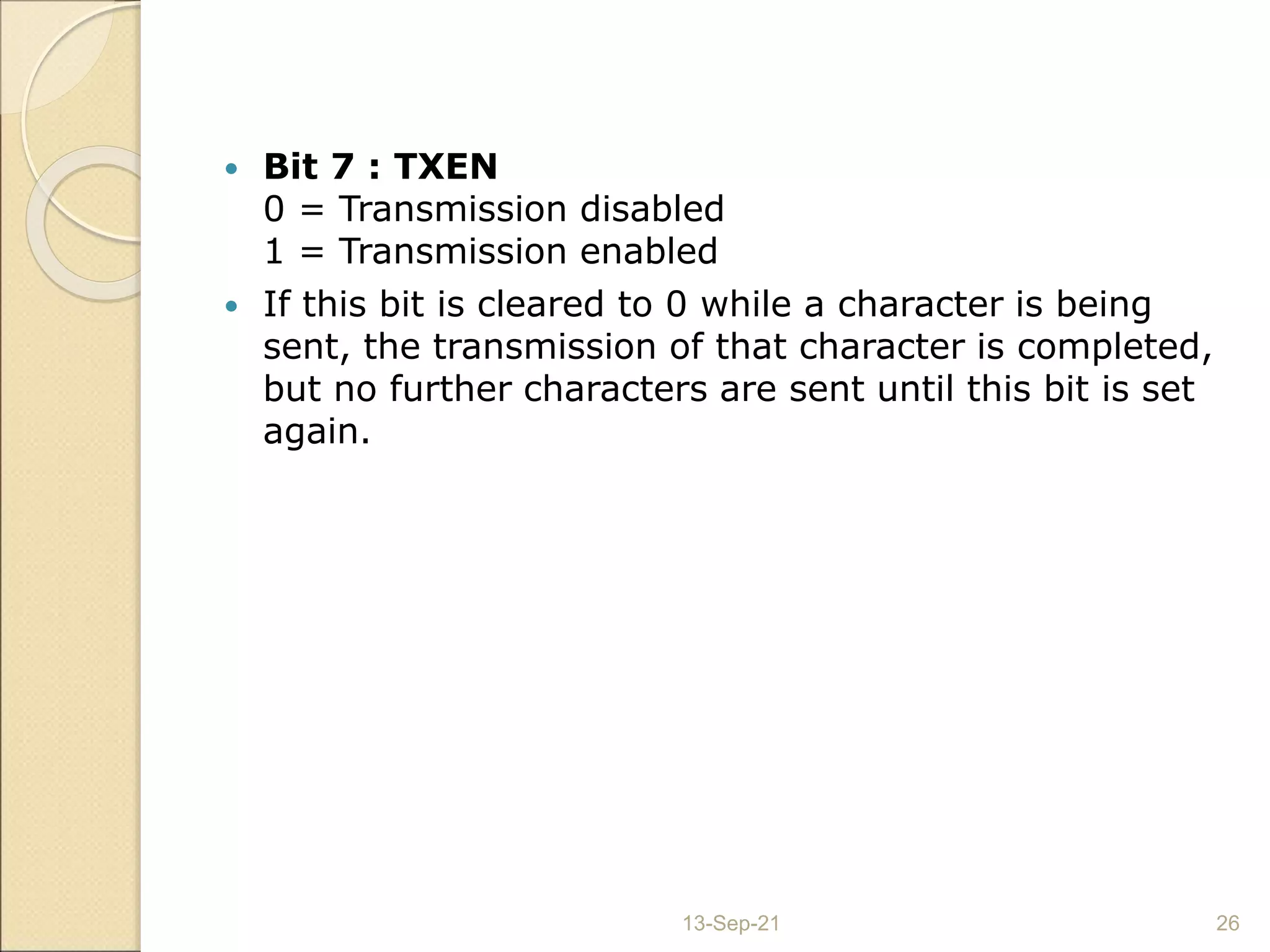  Bit 7 : TXEN
0 = Transmission disabled
1 = Transmission enabled
 If this bit is cleared to 0 while a character is being
sent, the transmission of that character is completed,
but no further characters are sent until this bit is set
again.
13-Sep-21 26
 