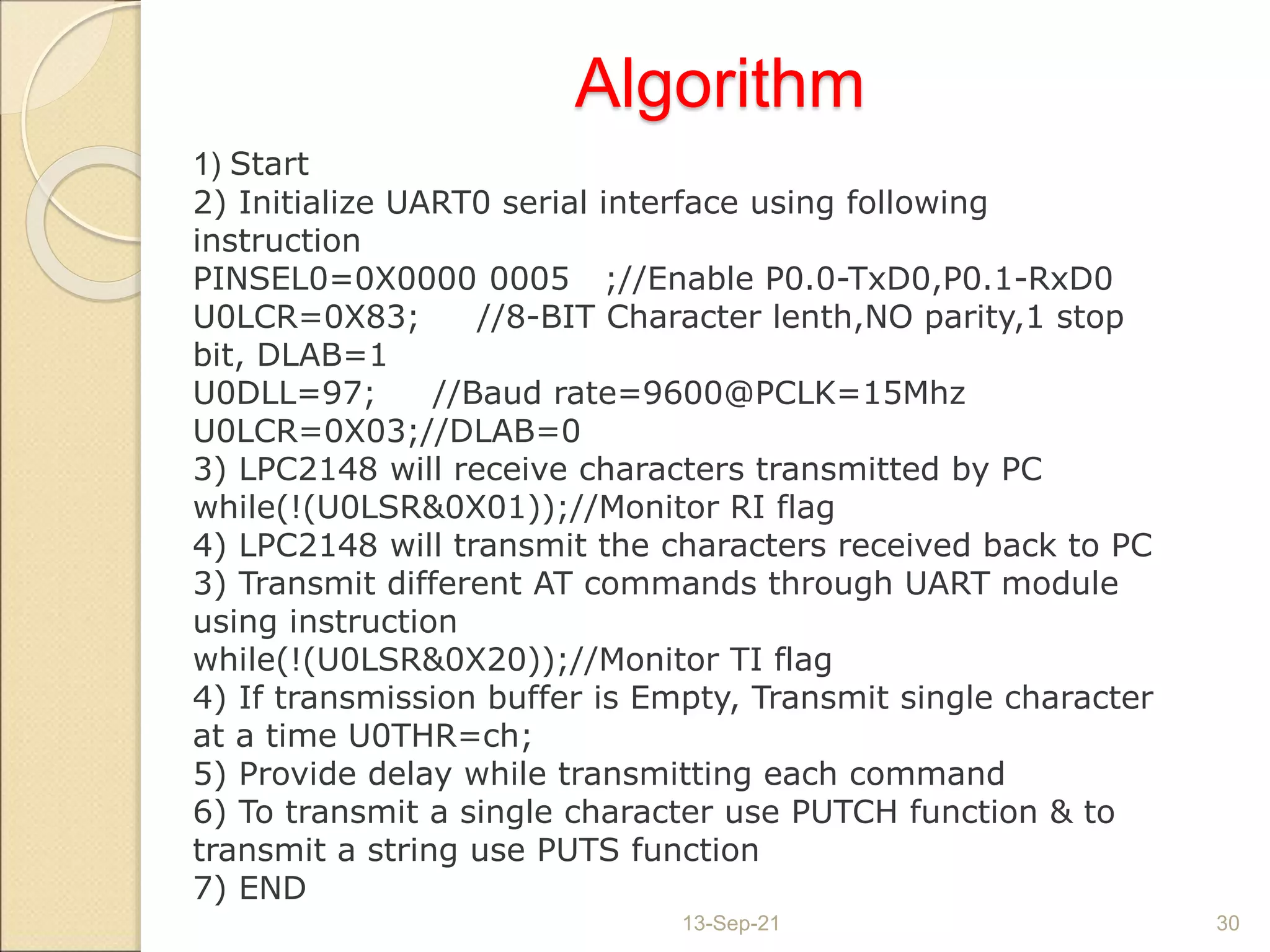 Algorithm
13-Sep-21 30
1) Start
2) Initialize UART0 serial interface using following
instruction
PINSEL0=0X0000 0005 ;//Enable P0.0-TxD0,P0.1-RxD0
U0LCR=0X83; //8-BIT Character lenth,NO parity,1 stop
bit, DLAB=1
U0DLL=97; //Baud rate=9600@PCLK=15Mhz
U0LCR=0X03;//DLAB=0
3) LPC2148 will receive characters transmitted by PC
while(!(U0LSR&0X01));//Monitor RI flag
4) LPC2148 will transmit the characters received back to PC
3) Transmit different AT commands through UART module
using instruction
while(!(U0LSR&0X20));//Monitor TI flag
4) If transmission buffer is Empty, Transmit single character
at a time U0THR=ch;
5) Provide delay while transmitting each command
6) To transmit a single character use PUTCH function & to
transmit a string use PUTS function
7) END
 