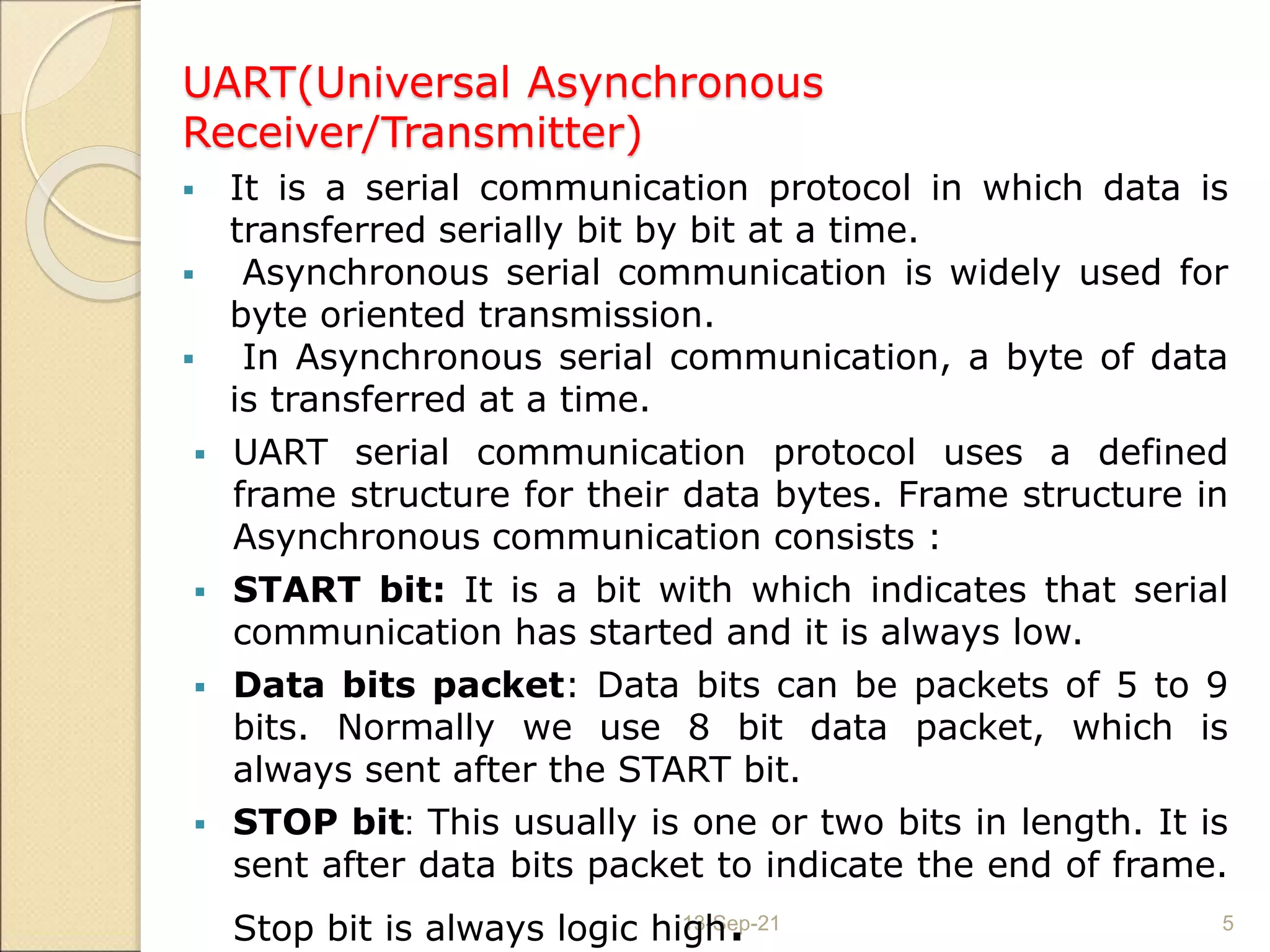 UART(Universal Asynchronous
Receiver/Transmitter)
13-Sep-21 5
 It is a serial communication protocol in which data is
transferred serially bit by bit at a time.
 Asynchronous serial communication is widely used for
byte oriented transmission.
 In Asynchronous serial communication, a byte of data
is transferred at a time.
 UART serial communication protocol uses a defined
frame structure for their data bytes. Frame structure in
Asynchronous communication consists :
 START bit: It is a bit with which indicates that serial
communication has started and it is always low.
 Data bits packet: Data bits can be packets of 5 to 9
bits. Normally we use 8 bit data packet, which is
always sent after the START bit.
 STOP bit: This usually is one or two bits in length. It is
sent after data bits packet to indicate the end of frame.
Stop bit is always logic high.
 