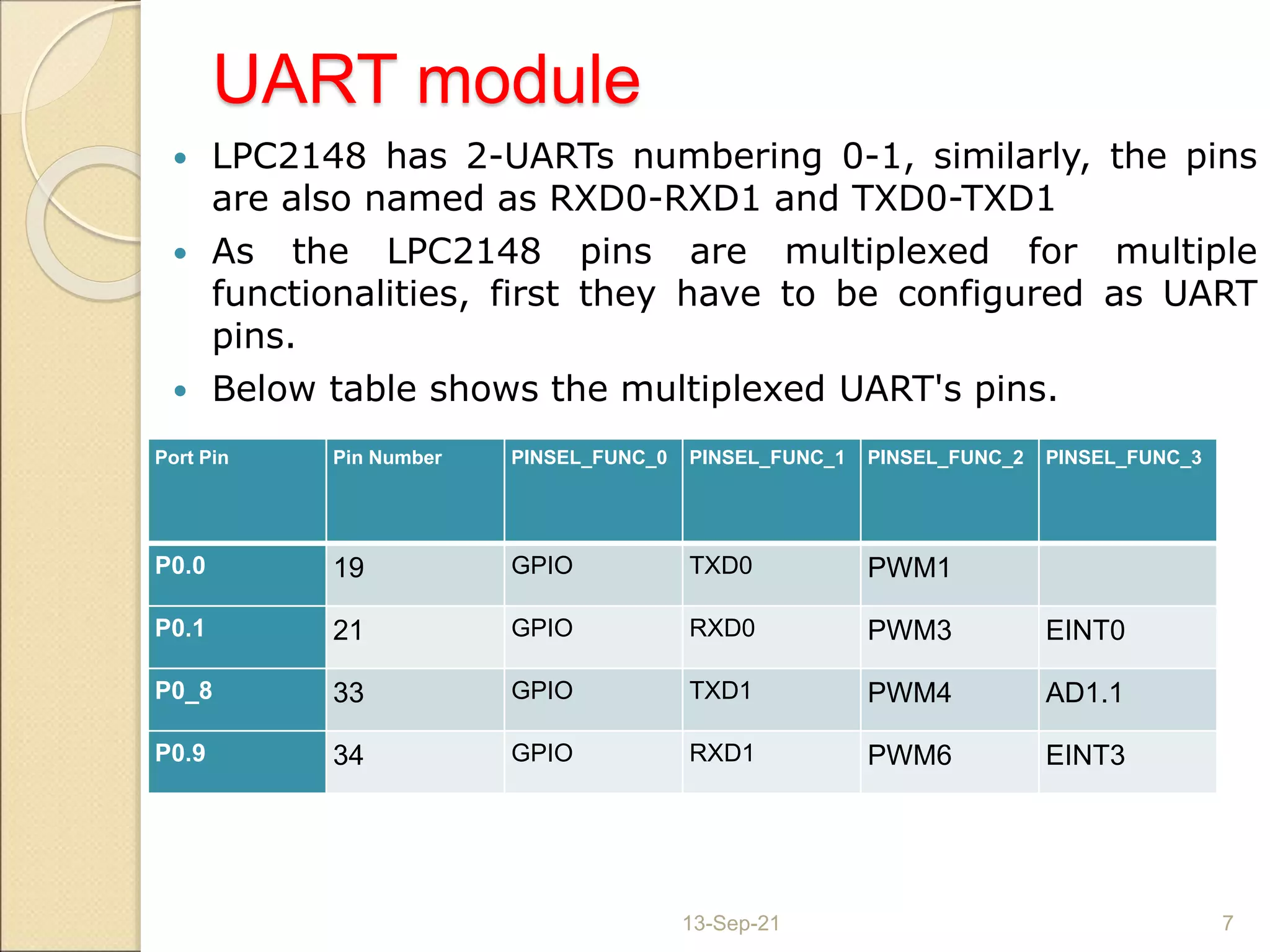 UART module
 LPC2148 has 2-UARTs numbering 0-1, similarly, the pins
are also named as RXD0-RXD1 and TXD0-TXD1
 As the LPC2148 pins are multiplexed for multiple
functionalities, first they have to be configured as UART
pins.
 Below table shows the multiplexed UART's pins.
13-Sep-21 7
Port Pin Pin Number PINSEL_FUNC_0 PINSEL_FUNC_1 PINSEL_FUNC_2 PINSEL_FUNC_3
P0.0 19 GPIO TXD0 PWM1
P0.1 21 GPIO RXD0 PWM3 EINT0
P0_8 33 GPIO TXD1 PWM4 AD1.1
P0.9 34 GPIO RXD1 PWM6 EINT3
 