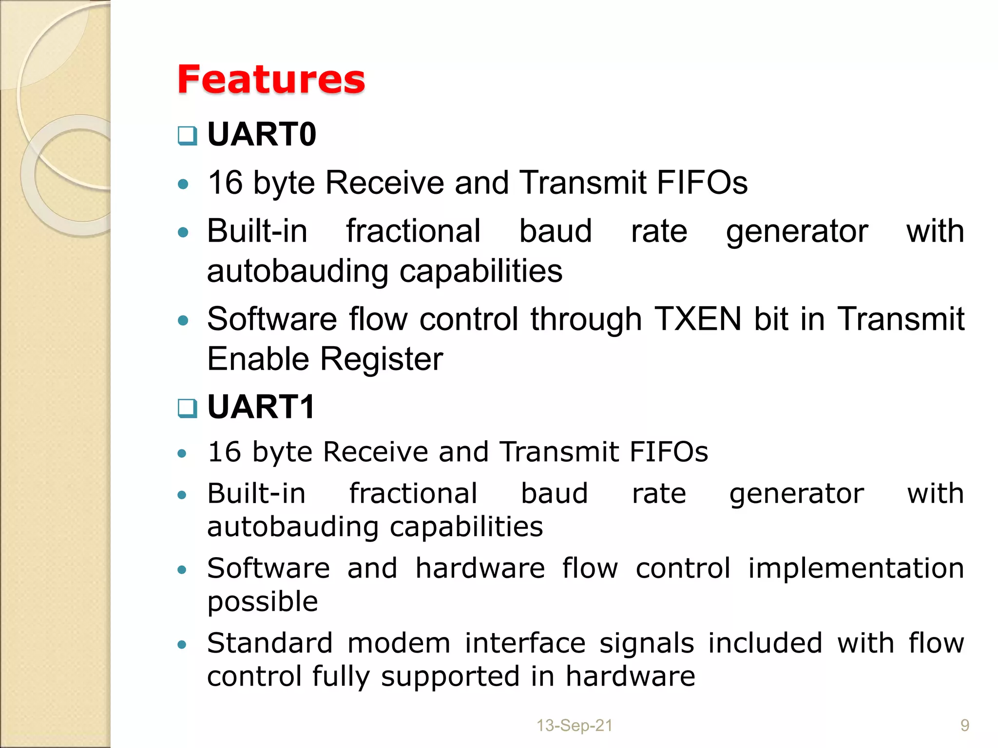 Features
 UART0
 16 byte Receive and Transmit FIFOs
 Built-in fractional baud rate generator with
autobauding capabilities
 Software flow control through TXEN bit in Transmit
Enable Register
 UART1
 16 byte Receive and Transmit FIFOs
 Built-in fractional baud rate generator with
autobauding capabilities
 Software and hardware flow control implementation
possible
 Standard modem interface signals included with flow
control fully supported in hardware
13-Sep-21 9
 