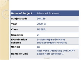 Name of Subject Advanced Processor
Subject code 304189
Year 2020-21
Class TE E&Tc
Semester VI
Examination
Scheme
In-Sem(Paper)-30 Marks
End-Sem(Paper)-70 Marks
Unit no III
Name of Unit
Real World Interfacing with ARM7
Based Microcontroller-1
13-Sep-21 1
 