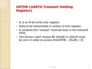 U0THR (UART0 Transmit Holding
Register)
 It is an 8-bit write only register.
 Data to be transmitted is written to this register.
 It contains the “newest” received byte in the transmit
FIFO.
 The Divisor Latch Access Bit (DLAB) in U0LCR must
be zero in order to access theU0THR. (DLAB = 0)
13-Sep-21 13
 