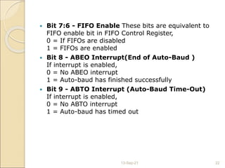  Bit 7:6 - FIFO Enable These bits are equivalent to
FIFO enable bit in FIFO Control Register,
0 = If FIFOs are disabled
1 = FIFOs are enabled
 Bit 8 - ABEO Interrupt(End of Auto-Baud )
If interrupt is enabled,
0 = No ABEO interrupt
1 = Auto-baud has finished successfully
 Bit 9 - ABTO Interrupt (Auto-Baud Time-Out)
If interrupt is enabled,
0 = No ABTO interrupt
1 = Auto-baud has timed out
13-Sep-21 22
 