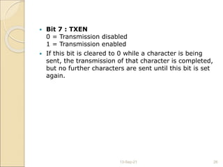  Bit 7 : TXEN
0 = Transmission disabled
1 = Transmission enabled
 If this bit is cleared to 0 while a character is being
sent, the transmission of that character is completed,
but no further characters are sent until this bit is set
again.
13-Sep-21 26
 