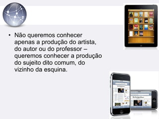 Não queremos conhecer apenas a produção do artista, do autor ou do professor – queremos conhecer a produção do sujeito dito comum, do vizinho da esquina. 