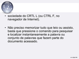sociedade do CRTL L (ou CTRL F, no navegador de Internet).  Não preciso memorizar tudo que leio ou assisto, basta que pressione o comando para pesquisar e localizar instantaneamente a palavra ou conjunto de palavras que fazem parte do documento acessado. 