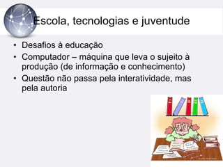 Escola, tecnologias e juventude Desafios à educação Computador – máquina que leva o sujeito à produção (de informação e conhecimento) Questão não passa pela interatividade, mas pela autoria 