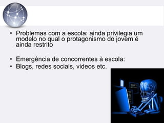 Problemas com a escola: ainda privilegia um modelo no qual o protagonismo do jovem é ainda restrito Emergência de concorrentes à escola: Blogs, redes sociais, videos etc. 