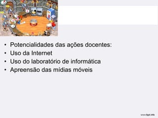 Potencialidades das ações docentes: Uso da Internet Uso do laboratório de informática Apreensão das mídias móveis  