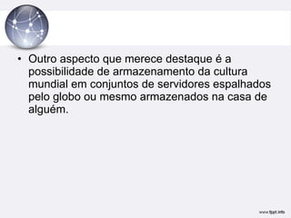 Outro aspecto que merece destaque é a possibilidade de armazenamento da cultura mundial em conjuntos de servidores espalhados pelo globo ou mesmo armazenados na casa de alguém.  
