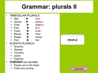 Grammar: plurals II IRREGULAR PLURALS Man     m e n woman   wom e n Child    child ren Foot    f ee t Tooth    t ee th Mouse    mice Sheep    sheep Fish    fish ALWAYS PLURALS Scissors Glasses Trousers Jeans Pyjamas  CUIDADO  son plurales People are in the street Police are coming MAN    M E N WOMAN    WOM E N  SCISSORS PEOPLE exercise 