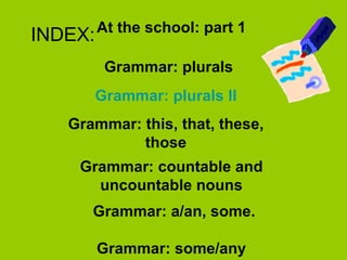 INDEX: Grammar: plurals Grammar :  plurals  II Grammar: this, that, these, those Grammar: countable and uncountable nouns Grammar: a/an, some. Grammar: some/any At the school: part 1 