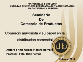 Holguín, 2017
Autora : Ania Onelia Morera Barrera
Profesor: Félix Diaz Pompa
Comercio mayorista y su papel en la
distribución comercial
UNIVERSIDAD DE HOLGUÍN
FACULTAD DE CIENCIAS EMPRESARIALES Y ADMINISTRACIÓN
LICENCIATURA EN TURISMO
Seminario
De
Comercio de Productos
 