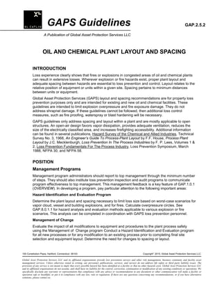 GAPS Guidelines GAP.2.5.2
A Publication of Global Asset Protection Services LLC
OIL AND CHEMICAL PLANT LAYOUT AND SPACING
INTRODUCTION
Loss experience clearly shows that fires or explosions in congested areas of oil and chemical plants
can result in extensive losses. Wherever explosion or fire hazards exist, proper plant layout and
adequate spacing between hazards are essential to loss prevention and control. Layout relates to the
relative position of equipment or units within a given site. Spacing pertains to minimum distances
between units or equipment.
Global Asset Protection Services (GAPS) layout and spacing recommendations are for property loss
prevention purposes only and are intended for existing and new oil and chemical facilities. These
guidelines are intended to limit explosion overpressure and fire exposure damage. They do not
address shrapnel damage. If these guidelines cannot be followed, then additional loss control
measures, such as fire proofing, waterspray or blast hardening will be necessary.
GAPS guidelines only address spacing and layout within a plant and are mostly applicable to open
structures. An open-air design favors vapor dissipation, provides adequate ventilation, reduces the
size of the electrically classified area, and increases firefighting accessibility. Additional information
can be found in several publications, Hazard Survey of the Chemical and Allied Industries, Technical
Survey No. 3, 1968, An Engineer’s Guide To Process-Plant Layout by F.F. House, Process Plant
Layout by J.C. Mecklenburgh, Loss Prevention In The Process Industries by F. P. Lees, Volumes 1 &
2, Loss Prevention Fundamentals For The Process Industry, Loss Prevention Symposium, March
1988, NFPA 30, and NFPA 58.
POSITION
Management Programs
Management program administrators should report to top management through the minimum number
of steps. They should also institute loss prevention inspection and audit programs to communicate
program effectiveness to top management. This management feedback is a key feature of GAP.1.0.1
(OVERVIEW). In developing a program, pay particular attention to the following important areas:
Hazard Identification and Evaluation Program
Determine the plant layout and spacing necessary to limit loss size based on worst-case scenarios for
vapor cloud, vessel and building explosions, and for fires. Calculate overpressure circles. See
GAP.8.0.1.1 for hazard analysis and evaluation methods applicable to various explosion or fire
scenarios. This analysis can be completed in coordination with GAPS loss prevention personnel.
Management of Change
Evaluate the impact of all modifications to equipment and procedures to the plant process safety
using the Management of Change program Conduct a Hazard Identification and Evaluation program
for all new processes or for any modification to an existing process prior to completing final site
selection and equipment layout. Determine the need for changes to spacing or layout.
100 Constitution Plaza, Hartford, Connecticut 06103 Copyright
2015, Global Asset Protection Services LLC
Global Asset Protection Services LLC and its affiliated organizations provide loss prevention surveys and other risk management, business continuity and facility asset
management services. Unless otherwise stated in writing, our personnel, publications, services, and surveys do not address life safety or third party liability issues. The
provision of any service is not meant to imply that every possible hazard has been identified at a facility or that no other hazards exist. Global Asset Protection Services LLC
and its affiliated organizations do not assume, and shall have no liability for the control, correction, continuation or modification of any existing conditions or operations. We
specifically disclaim any warranty or representation that compliance with any advice or recommendation in any document or other communication will make a facility or
operation safe or healthful, or put it in compliance with any law, rule or regulation. If there are any questions concerning any recommendations, or if you have alternative
solutions, please contact us.
 