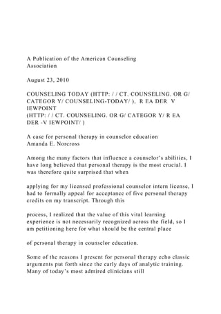 A Publication of the American Counseling
Association
August 23, 2010
COUNSELING TODAY (HTTP: / / CT. COUNSELING. OR G/
CATEGOR Y/ COUNSELING-TODAY/ ), R EA DER V
IEWPOINT
(HTTP: / / CT. COUNSELING. OR G/ CATEGOR Y/ R EA
DER -V IEWPOINT/ )
A case for personal therapy in counselor education
Amanda E. Norcross
Among the many factors that influence a counselor’s abilities, I
have long believed that personal therapy is the most crucial. I
was therefore quite surprised that when
applying for my licensed professional counselor intern license, I
had to formally appeal for acceptance of five personal therapy
credits on my transcript. Through this
process, I realized that the value of this vital learning
experience is not necessarily recognized across the field, so I
am petitioning here for what should be the central place
of personal therapy in counselor education.
Some of the reasons I present for personal therapy echo classic
arguments put forth since the early days of analytic training.
Many of today’s most admired clinicians still
 