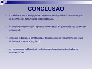 CONCLUSÃO A publicidade visa a divulgação de um produto, serviço ou ideia, servindo-se, para tal, dos meios de comunicação social disponíveis. Há dois tipos de publicidade: a publicidade comercial e a publicidade não comercial / institucional. O anúncio publicitário é constituído por dois textos que se relacionam entre si: um texto icónico e um texto linguístico. Um bom anúncio publicitário deve obedecer a cinco critérios sintetizados no acrónimo AIDMA. 