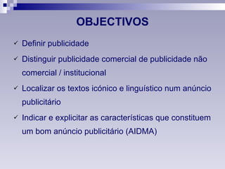 OBJECTIVOS Definir publicidade Distinguir publicidade comercial de publicidade não comercial / institucional Localizar os textos icónico e linguístico num anúncio publicitário Indicar e explicitar as características que constituem um bom anúncio publicitário (AIDMA) 