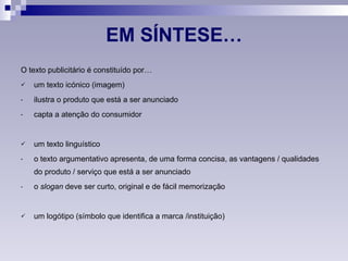 EM SÍNTESE… O texto publicitário é constituído por… um texto icónico (imagem) ilustra o produto que está a ser anunciado capta a atenção do consumidor um texto linguístico o texto argumentativo apresenta, de uma forma concisa, as vantagens / qualidades do produto / serviço que está a ser anunciado o  slogan  deve ser curto, original e de fácil memorização um logótipo (símbolo que identifica a marca /instituição) 