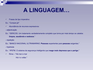 A LINGUAGEM… Frases de tipo imperativo Ex.: “Compre já!”  Abundância de recursos expressivos: - adjectivação Ex.: “DERCOS. Um tratamento verdadeiramente completo que torna por mais tempo os cabelos  limpos, saudáveis e sedosos .”  - repetição Ex.: “BANCO NACIONAL ULTRAMARINO.  Pessoas  experientes para  pessoas  exigentes.” - hipérbole Ex.: “IPSTM. O sistema de segurança inteligente que  reage mais depressa que o perigo .” Rima – “Há mar e mar Há ir e voltar.” 