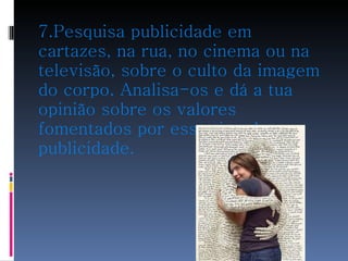 7.Pesquisa publicidade em cartazes, na rua, no cinema ou na televisão, sobre o culto da imagem do corpo. Analisa-os e dá a tua opinião sobre os valores fomentados por esse tipo de publicidade. 