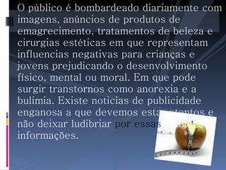 O público é bombardeado diariamente com imagens, anúncios de produtos de emagrecimento, tratamentos de beleza e cirurgias estéticas em que representam influencias negativas para crianças e jovens prejudicando o desenvolvimento físico, mental ou moral. Em que pode surgir transtornos como anorexia e a bulimia. Existe noticias de publicidade enganosa a que devemos estar atentos e não deixar ludibriar  por essas  imagens e informações.   