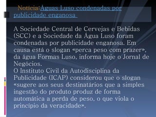   Notícia: Águas Luso condenadas por publicidade enganosa  A Sociedade Central de Cervejas e Bebidas (SCC) e a Sociedade da Água Luso foram condenadas por publicidade enganosa. Em causa está o slogan «perca peso com prazer», da água Formas Luso, informa hoje o Jornal de Negócios. O Instituto Civil da Autodisciplina da Publicidade (ICAP) considerou que o slogan «sugere aos seus destinatários que a simples ingestão do produto produz de forma automática a perda de peso, o que viola o princípio da veracidade».  