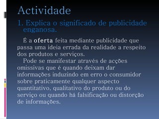 Actividade 1. Explica o significado de publicidade enganosa.  É a  oferta  feita mediante publicidade que  passa uma ideia errada da realidade a respeito  dos produtos e serviços. Pode se manifestar através de acções omissivas que é quando deixam dar  informações induzindo em erro o consumidor  sobre praticamente qualquer aspecto  quantitativo, qualitativo do produto ou do serviço ou quando há falsificação ou distorção  de informações. 