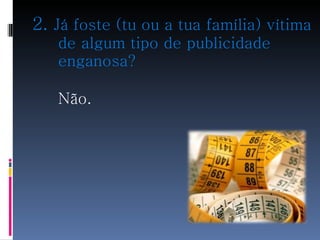 2.  Já foste (tu ou a tua família) vítima de algum tipo de publicidade enganosa? Não.   