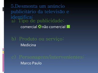 5.Desmonta um anúncio publicitário da televisão e identifica: a)  Tipo de publicidade:  comercial  não comercial  b)  Produto ou serviço: Medicina c)  Personagens/intervenientes:   Marco Paulo 